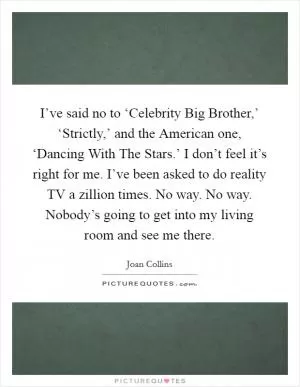 I’ve said no to ‘Celebrity Big Brother,’ ‘Strictly,’ and the American one, ‘Dancing With The Stars.’ I don’t feel it’s right for me. I’ve been asked to do reality TV a zillion times. No way. No way. Nobody’s going to get into my living room and see me there Picture Quote #1