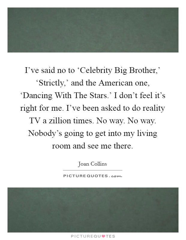 I've said no to ‘Celebrity Big Brother,' ‘Strictly,' and the American one, ‘Dancing With The Stars.' I don't feel it's right for me. I've been asked to do reality TV a zillion times. No way. No way. Nobody's going to get into my living room and see me there Picture Quote #1