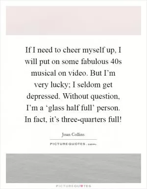 If I need to cheer myself up, I will put on some fabulous  40s musical on video. But I’m very lucky; I seldom get depressed. Without question, I’m a ‘glass half full’ person. In fact, it’s three-quarters full! Picture Quote #1