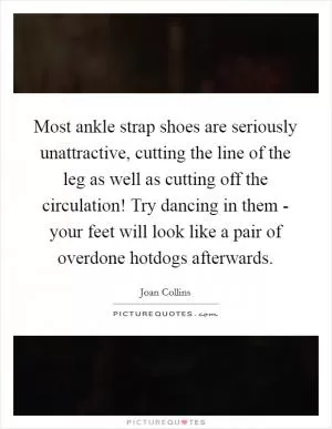 Most ankle strap shoes are seriously unattractive, cutting the line of the leg as well as cutting off the circulation! Try dancing in them - your feet will look like a pair of overdone hotdogs afterwards Picture Quote #1