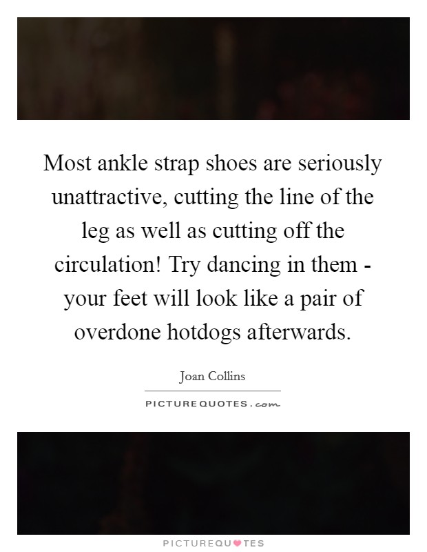 Most ankle strap shoes are seriously unattractive, cutting the line of the leg as well as cutting off the circulation! Try dancing in them - your feet will look like a pair of overdone hotdogs afterwards Picture Quote #1