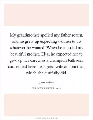 My grandmother spoiled my father rotten, and he grew up expecting women to do whatever he wanted. When he married my beautiful mother, Elsa, he expected her to give up her career as a champion ballroom dancer and become a good wife and mother, which she dutifully did Picture Quote #1