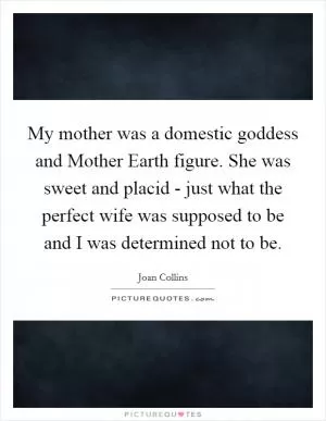 My mother was a domestic goddess and Mother Earth figure. She was sweet and placid - just what the perfect wife was supposed to be and I was determined not to be Picture Quote #1