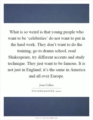 What is so weird is that young people who want to be ‘celebrities’ do not want to put in the hard work. They don’t want to do the training, go to drama school, read Shakespeare, try different accents and study technique. They just want to be famous. It is not just in England; it’s the same in America and all over Europe Picture Quote #1