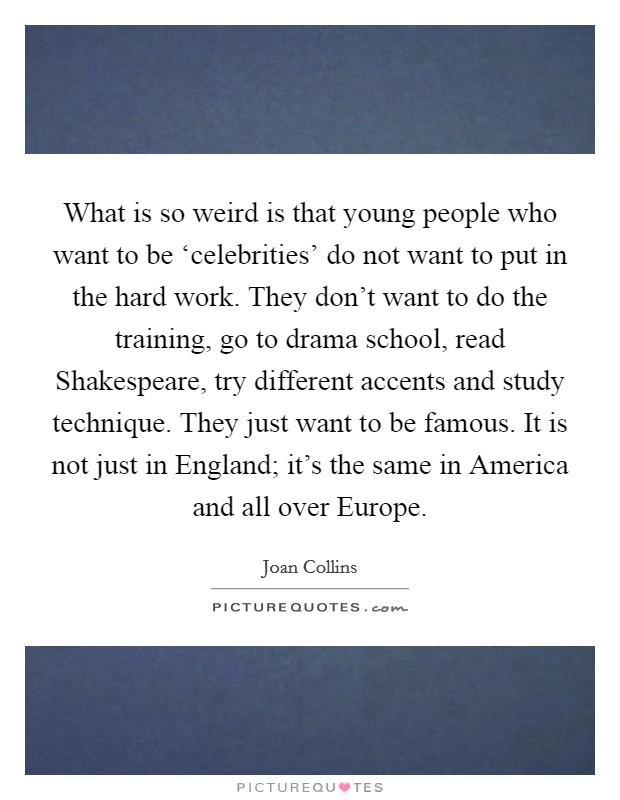 What is so weird is that young people who want to be ‘celebrities' do not want to put in the hard work. They don't want to do the training, go to drama school, read Shakespeare, try different accents and study technique. They just want to be famous. It is not just in England; it's the same in America and all over Europe Picture Quote #1