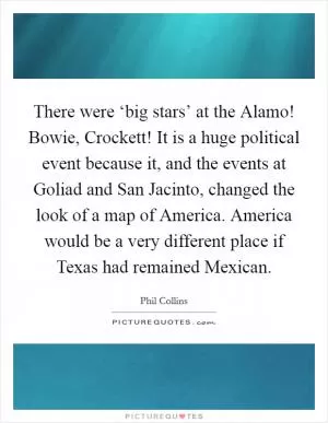 There were ‘big stars’ at the Alamo! Bowie, Crockett! It is a huge political event because it, and the events at Goliad and San Jacinto, changed the look of a map of America. America would be a very different place if Texas had remained Mexican Picture Quote #1