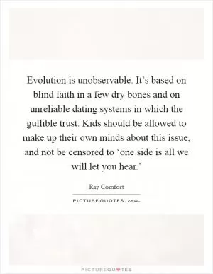 Evolution is unobservable. It’s based on blind faith in a few dry bones and on unreliable dating systems in which the gullible trust. Kids should be allowed to make up their own minds about this issue, and not be censored to ‘one side is all we will let you hear.’ Picture Quote #1