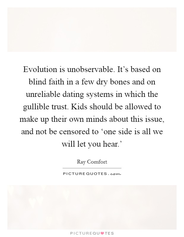 Evolution is unobservable. It's based on blind faith in a few dry bones and on unreliable dating systems in which the gullible trust. Kids should be allowed to make up their own minds about this issue, and not be censored to ‘one side is all we will let you hear.' Picture Quote #1