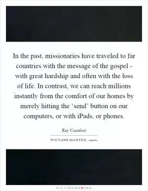 In the past, missionaries have traveled to far countries with the message of the gospel - with great hardship and often with the loss of life. In contrast, we can reach millions instantly from the comfort of our homes by merely hitting the ‘send’ button on our computers, or with iPads, or phones Picture Quote #1