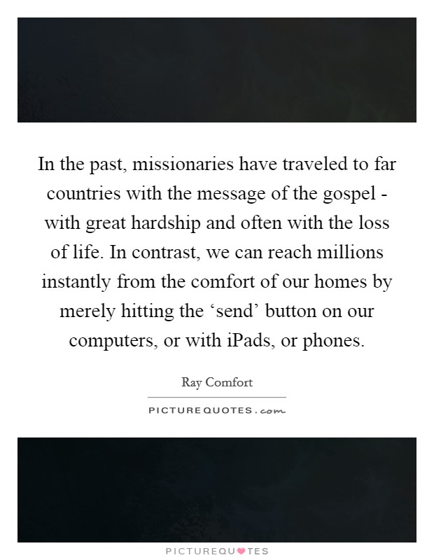 In the past, missionaries have traveled to far countries with the message of the gospel - with great hardship and often with the loss of life. In contrast, we can reach millions instantly from the comfort of our homes by merely hitting the ‘send' button on our computers, or with iPads, or phones Picture Quote #1