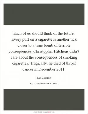 Each of us should think of the future. Every puff on a cigarette is another tick closer to a time bomb of terrible consequences. Christopher Hitchens didn’t care about the consequences of smoking cigarettes. Tragically, he died of throat cancer in December 2011 Picture Quote #1