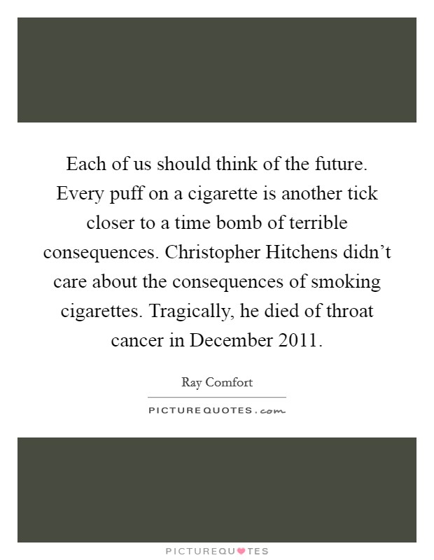 Each of us should think of the future. Every puff on a cigarette is another tick closer to a time bomb of terrible consequences. Christopher Hitchens didn't care about the consequences of smoking cigarettes. Tragically, he died of throat cancer in December 2011 Picture Quote #1