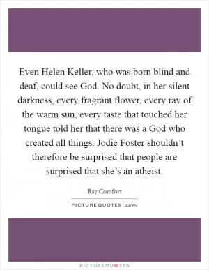 Even Helen Keller, who was born blind and deaf, could see God. No doubt, in her silent darkness, every fragrant flower, every ray of the warm sun, every taste that touched her tongue told her that there was a God who created all things. Jodie Foster shouldn’t therefore be surprised that people are surprised that she’s an atheist Picture Quote #1