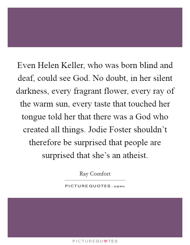Even Helen Keller, who was born blind and deaf, could see God. No doubt, in her silent darkness, every fragrant flower, every ray of the warm sun, every taste that touched her tongue told her that there was a God who created all things. Jodie Foster shouldn't therefore be surprised that people are surprised that she's an atheist Picture Quote #1