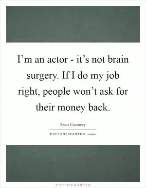 I’m an actor - it’s not brain surgery. If I do my job right, people won’t ask for their money back Picture Quote #1
