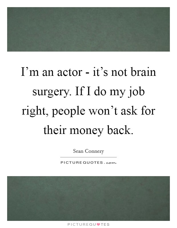 I'm an actor - it's not brain surgery. If I do my job right, people won't ask for their money back Picture Quote #1