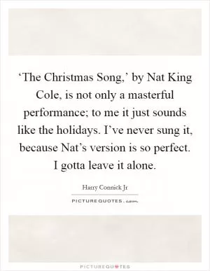 ‘The Christmas Song,’ by Nat King Cole, is not only a masterful performance; to me it just sounds like the holidays. I’ve never sung it, because Nat’s version is so perfect. I gotta leave it alone Picture Quote #1