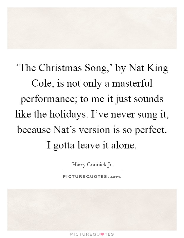 ‘The Christmas Song,' by Nat King Cole, is not only a masterful performance; to me it just sounds like the holidays. I've never sung it, because Nat's version is so perfect. I gotta leave it alone Picture Quote #1