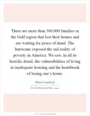 There are more than 300,000 families in the Gulf region that lost their homes and are waiting for peace of mind. The hurricane exposed the sad reality of poverty in America. We saw, in all its horrific detail, the vulnerabilities of living in inadequate housing and the heartbreak of losing one’s home Picture Quote #1