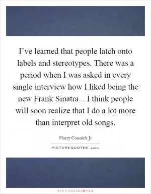 I’ve learned that people latch onto labels and stereotypes. There was a period when I was asked in every single interview how I liked being the new Frank Sinatra... I think people will soon realize that I do a lot more than interpret old songs Picture Quote #1