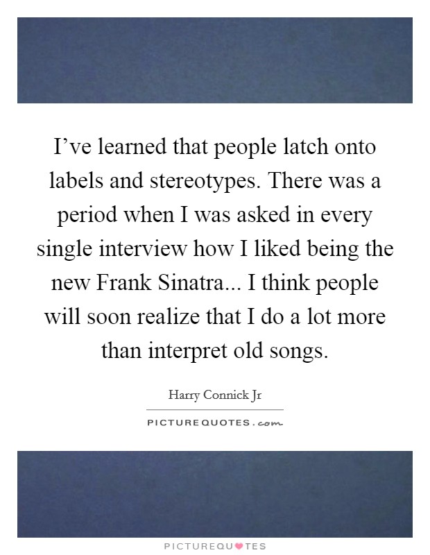 I've learned that people latch onto labels and stereotypes. There was a period when I was asked in every single interview how I liked being the new Frank Sinatra... I think people will soon realize that I do a lot more than interpret old songs Picture Quote #1