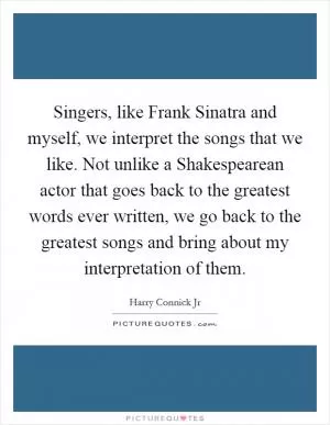 Singers, like Frank Sinatra and myself, we interpret the songs that we like. Not unlike a Shakespearean actor that goes back to the greatest words ever written, we go back to the greatest songs and bring about my interpretation of them Picture Quote #1