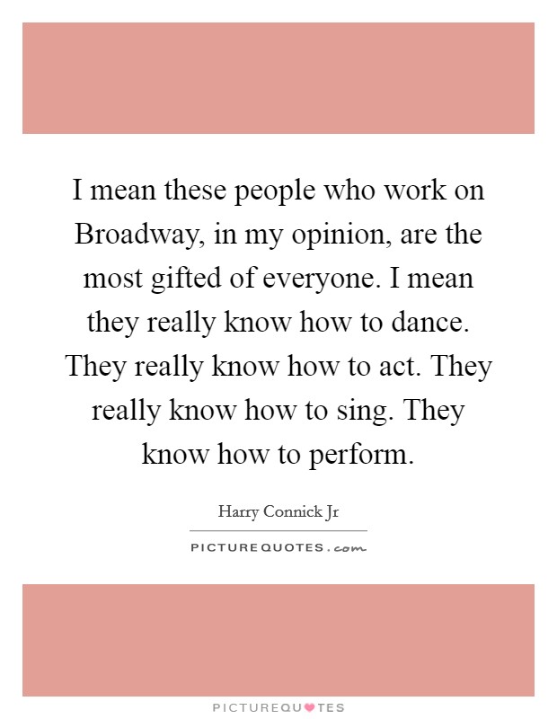 I mean these people who work on Broadway, in my opinion, are the most gifted of everyone. I mean they really know how to dance. They really know how to act. They really know how to sing. They know how to perform Picture Quote #1