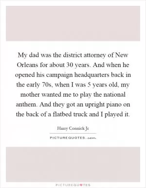My dad was the district attorney of New Orleans for about 30 years. And when he opened his campaign headquarters back in the early  70s, when I was 5 years old, my mother wanted me to play the national anthem. And they got an upright piano on the back of a flatbed truck and I played it Picture Quote #1