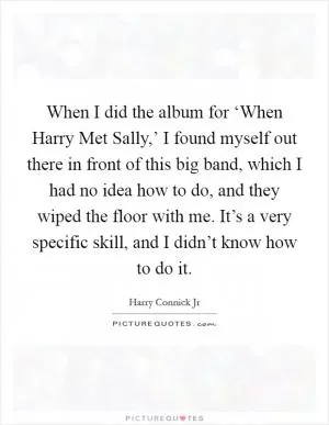 When I did the album for ‘When Harry Met Sally,’ I found myself out there in front of this big band, which I had no idea how to do, and they wiped the floor with me. It’s a very specific skill, and I didn’t know how to do it Picture Quote #1
