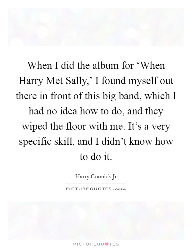 When I did the album for ‘When Harry Met Sally,' I found myself out there in front of this big band, which I had no idea how to do, and they wiped the floor with me. It's a very specific skill, and I didn't know how to do it Picture Quote #1