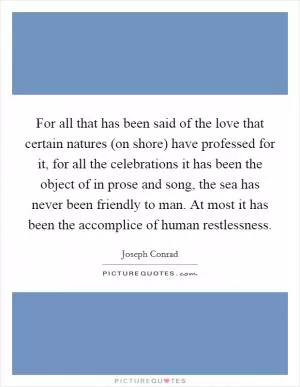 For all that has been said of the love that certain natures (on shore) have professed for it, for all the celebrations it has been the object of in prose and song, the sea has never been friendly to man. At most it has been the accomplice of human restlessness Picture Quote #1