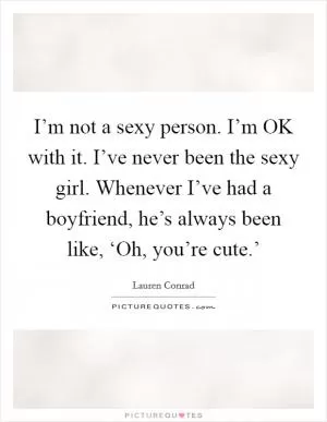 I’m not a sexy person. I’m OK with it. I’ve never been the sexy girl. Whenever I’ve had a boyfriend, he’s always been like, ‘Oh, you’re cute.’ Picture Quote #1