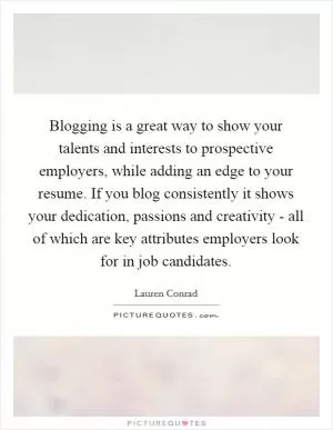 Blogging is a great way to show your talents and interests to prospective employers, while adding an edge to your resume. If you blog consistently it shows your dedication, passions and creativity - all of which are key attributes employers look for in job candidates Picture Quote #1