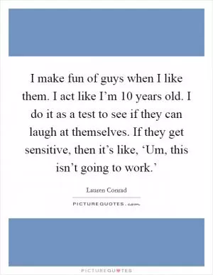 I make fun of guys when I like them. I act like I’m 10 years old. I do it as a test to see if they can laugh at themselves. If they get sensitive, then it’s like, ‘Um, this isn’t going to work.’ Picture Quote #1