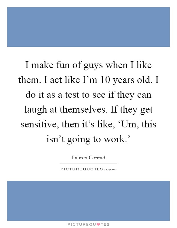 I make fun of guys when I like them. I act like I'm 10 years old. I do it as a test to see if they can laugh at themselves. If they get sensitive, then it's like, ‘Um, this isn't going to work.' Picture Quote #1