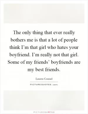 The only thing that ever really bothers me is that a lot of people think I’m that girl who hates your boyfriend. I’m really not that girl. Some of my friends’ boyfriends are my best friends Picture Quote #1