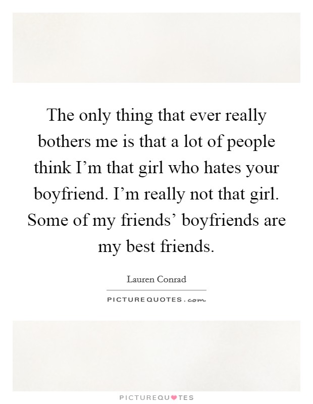The only thing that ever really bothers me is that a lot of people think I'm that girl who hates your boyfriend. I'm really not that girl. Some of my friends' boyfriends are my best friends Picture Quote #1