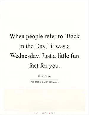 When people refer to ‘Back in the Day,’ it was a Wednesday. Just a little fun fact for you Picture Quote #1
