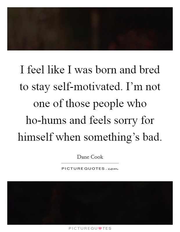 I feel like I was born and bred to stay self-motivated. I'm not one of those people who ho-hums and feels sorry for himself when something's bad Picture Quote #1