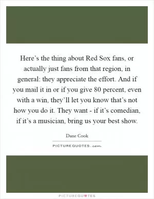 Here’s the thing about Red Sox fans, or actually just fans from that region, in general: they appreciate the effort. And if you mail it in or if you give 80 percent, even with a win, they’ll let you know that’s not how you do it. They want - if it’s comedian, if it’s a musician, bring us your best show Picture Quote #1