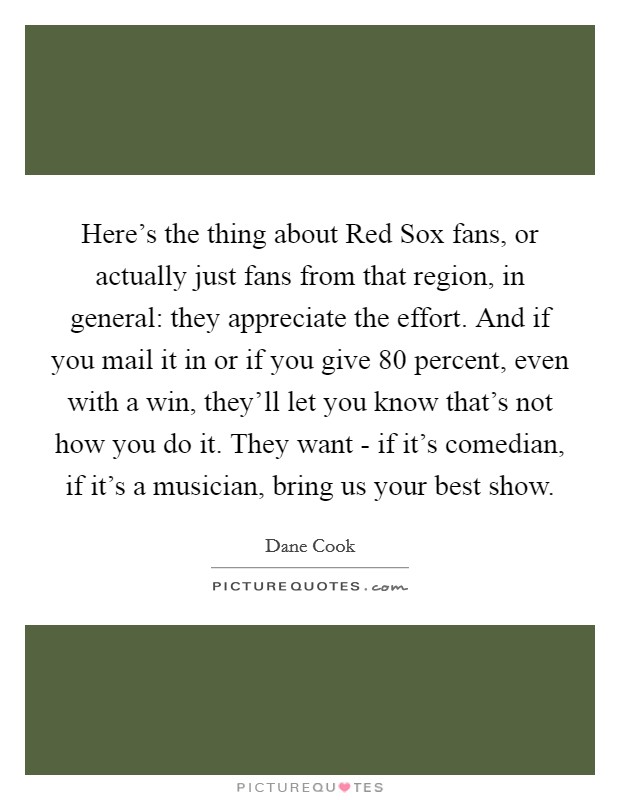 Here's the thing about Red Sox fans, or actually just fans from that region, in general: they appreciate the effort. And if you mail it in or if you give 80 percent, even with a win, they'll let you know that's not how you do it. They want - if it's comedian, if it's a musician, bring us your best show Picture Quote #1