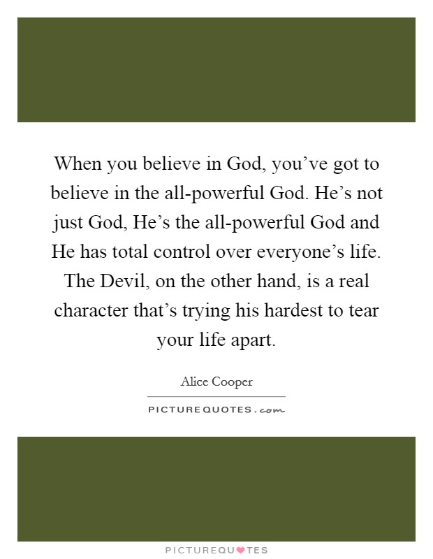 When you believe in God, you've got to believe in the all-powerful God. He's not just God, He's the all-powerful God and He has total control over everyone's life. The Devil, on the other hand, is a real character that's trying his hardest to tear your life apart Picture Quote #1