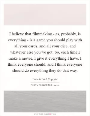 I believe that filmmaking - as, probably, is everything - is a game you should play with all your cards, and all your dice, and whatever else you’ve got. So, each time I make a movie, I give it everything I have. I think everyone should, and I think everyone should do everything they do that way Picture Quote #1