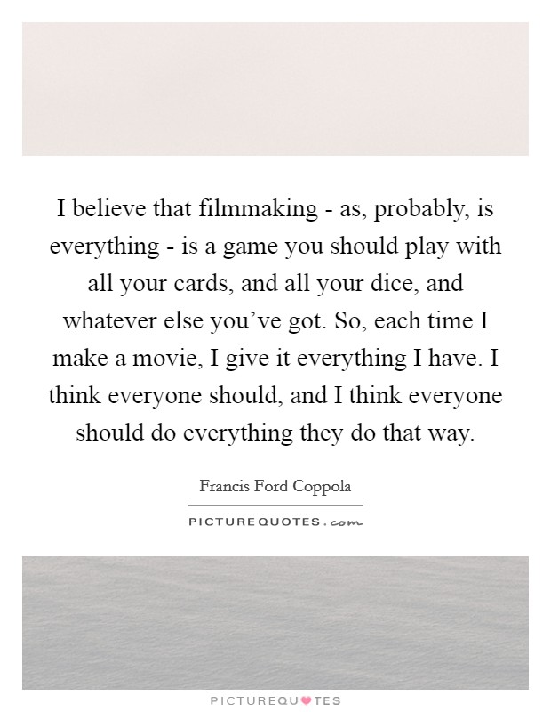 I believe that filmmaking - as, probably, is everything - is a game you should play with all your cards, and all your dice, and whatever else you've got. So, each time I make a movie, I give it everything I have. I think everyone should, and I think everyone should do everything they do that way Picture Quote #1
