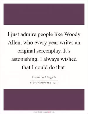 I just admire people like Woody Allen, who every year writes an original screenplay. It’s astonishing. I always wished that I could do that Picture Quote #1
