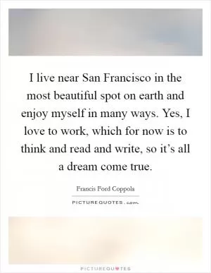 I live near San Francisco in the most beautiful spot on earth and enjoy myself in many ways. Yes, I love to work, which for now is to think and read and write, so it’s all a dream come true Picture Quote #1