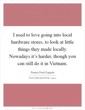 I used to love going into local hardware stores, to look at little things they made locally. Nowadays it’s harder, though you can still do it in Vietnam Picture Quote #1