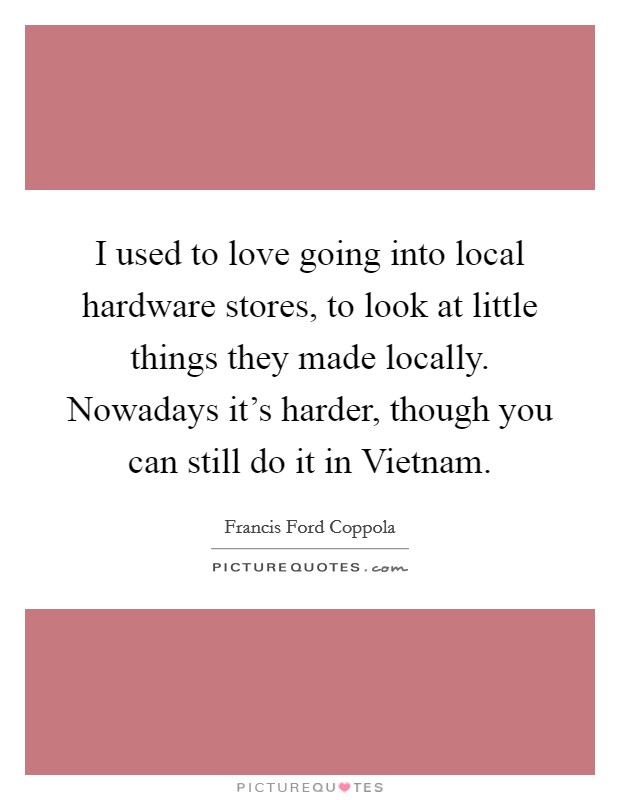 I used to love going into local hardware stores, to look at little things they made locally. Nowadays it's harder, though you can still do it in Vietnam Picture Quote #1