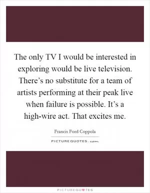The only TV I would be interested in exploring would be live television. There’s no substitute for a team of artists performing at their peak live when failure is possible. It’s a high-wire act. That excites me Picture Quote #1