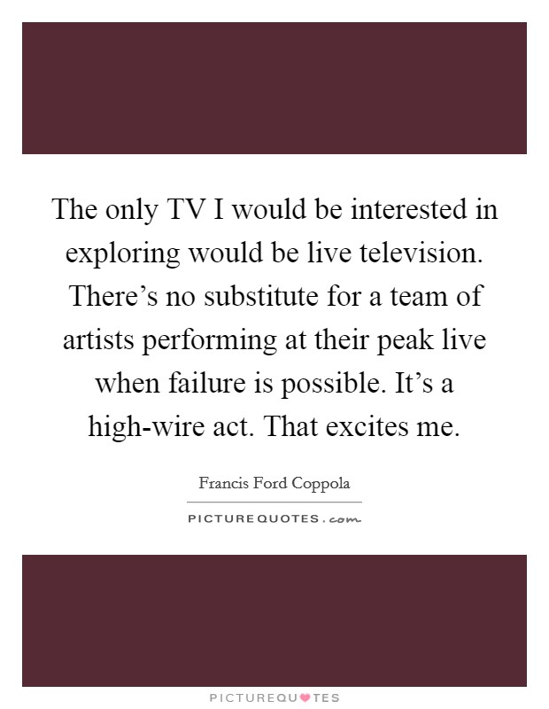 The only TV I would be interested in exploring would be live television. There's no substitute for a team of artists performing at their peak live when failure is possible. It's a high-wire act. That excites me Picture Quote #1